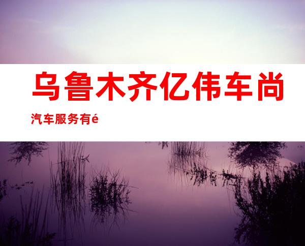 乌鲁木齐亿伟车尚汽车服务有限公司