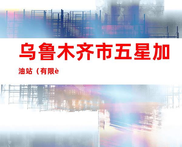 乌鲁木齐市五星加油站（有限责任公司）