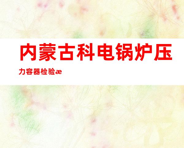 内蒙古科电锅炉压力容器检验有限责任公司