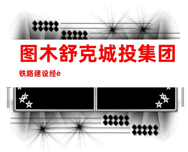 图木舒克城投集团铁路建设经营管理有限公司