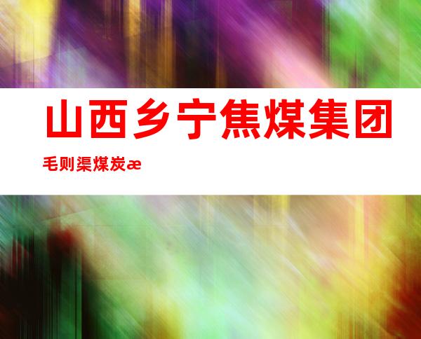 山西乡宁焦煤集团毛则渠煤炭有限公司