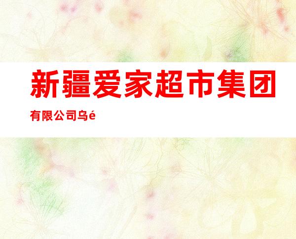 新疆爱家超市集团有限公司乌鲁木齐长春路分公司