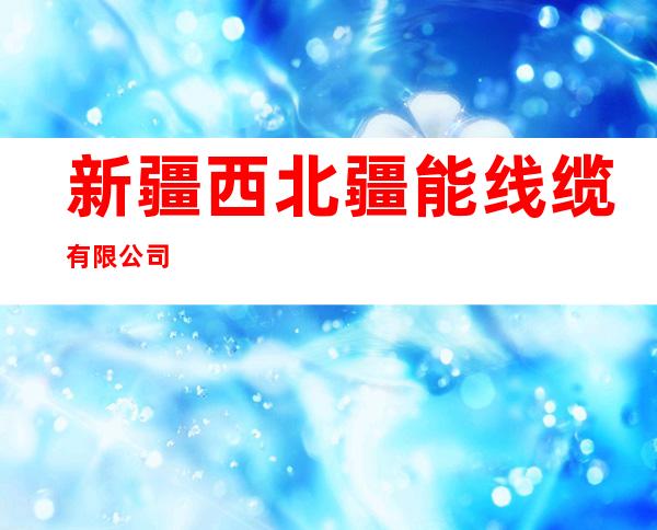 新疆西北疆能线缆有限公司