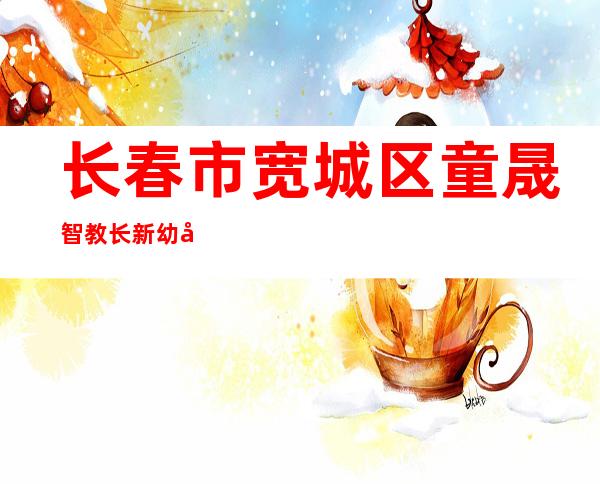 长春市宽城区童晟智教长新幼儿园有限公司